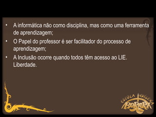 • A informática não como disciplina, mas como uma ferramenta
  de aprendizagem;
• O Papel do professor é ser facilitador do processo de
  aprendizagem;
• A Inclusão ocorre quando todos têm acesso ao LIE.
  Liberdade.
 