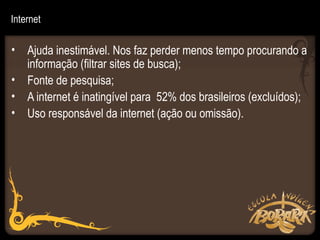 Internet

• Ajuda inestimável. Nos faz perder menos tempo procurando a
  informação (filtrar sites de busca);
• Fonte de pesquisa;
• A internet é inatingível para 52% dos brasileiros (excluídos);
• Uso responsável da internet (ação ou omissão).
 