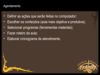 Agendamento


•   Definir as ações que serão feitas no computador;
•   Escolher os conteúdos (aula mais objetiva e produtiva);
•   Selecionar programas (ferramentas materiais);
•   Fazer roteiro da aula;
•   Elaborar cronograma de atendimento.
 