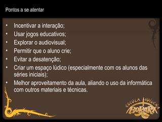 Pontos a se atentar

• Incentivar a interação;
• Usar jogos educativos;
• Explorar o audiovisual;
• Permitir que o aluno crie;
• Evitar a desatenção;
• Criar um espaço lúdico (especialmente com os alunos das
  séries iniciais);
• Melhor aproveitamento da aula, aliando o uso da informática
  com outros materiais e técnicas.
 