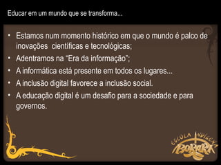Educar em um mundo que se transforma...


• Estamos num momento histórico em que o mundo é palco de
  inovações científicas e tecnológicas;
• Adentramos na “Era da informação”;
• A informática está presente em todos os lugares...
• A inclusão digital favorece a inclusão social.
• A educação digital é um desafio para a sociedade e para
  governos.
 
