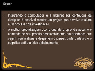 Educar


• Integrando o computador e a Internet aos conteúdos da
  disciplina é possível montar um projeto que envolva o aluno
  num processo de investigação.
• A melhor aprendizagem ocorre quando o aprendiz assume o
  comando do seu próprio desenvolvimento em atividades que
  sejam significativas e despertem o prazer, onde o afetivo e o
  cognitivo estão unidos didaticamente.
 