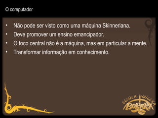O computador


•   Não pode ser visto como uma máquina Skinneriana.
•   Deve promover um ensino emancipador.
•   O foco central não é a máquina, mas em particular a mente.
•   Transformar informação em conhecimento.
 