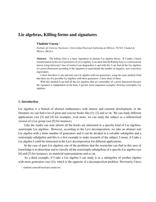 Lie algebras, Killing forms and signatures
                 Vladimir Cuesta †
                 Instituto de Ciencias Nucleares, Universidad Nacional Aut´ noma de M´ xico, 70-543, Ciudad de
                                                                          o          e
                 M´ xico, M´ xico
                   e        e

                 Abstract. The killing form is a basic ingredient in abstract Lie algebra theory. If I make a linear
                 transformation in the set of generators of a Lie algebra, I can show that the Killing form is a contravariant
                 tensor, using Sylvester’s law of inertia I can diagonalize it and with this I can ﬁnd all the Lie algebras
                 of a given dimension according to the signature or equivalently the number of negative, zero or positive
                 eigenvalues.
                     I show that there is one and only one Lie algebra with two generators, using the same method I ﬁnd
                 that there are ﬁve possible Lie algebras with three generators, I show three of them.
                     With this method I can ﬁnd all the Lie algebras that are isomorphic of a given dimension because
                 the signature is independent of the base, I present some important examples showing isomorphic Lie
                 algebras.




1. Introduction

Lie algebras is a branch of abstract mathematics with intense and constant development, in the
literature we can ﬁnd a lot of great and concise books like [1], [2] and so on. We can study different
applications (see [3] and [4] for example), even more, we can study the subject as a inﬁnitesimal
version of a Lie group (see [5] for instance).
      Like the reader can note almost all the books are interested in a speciﬁc kind of Lie algebras:
semisimple Lie algebras. However, according to the Levi decomposition, we take an abstract real
Lie algebra with a ﬁnite number of generators and it can be divided in a solvable subalgebra and a
semisimple subalgebra and this is a ﬁrst example to make research of the subject, I mean, if I take a
Lie algebra I could be interested in the Levi decomposition for different applications.
      In the case of pure Lie algebras one of the problems that the researcher can ﬁnd in this area of
knowledge is to determine and to classify all the semisimple subalgebras of a speciﬁc Lie algebra (see
[6] and [7] for instance), its matricial representations and so on.
      As a third example, if I take a Lie algebra I can study it as a subalgebra of another algebra
with more generators (see [1]), which is the opposite of a decomposition problem. Previously I have
  †
      vladimir.cuesta@nucleares.unam.mx
 