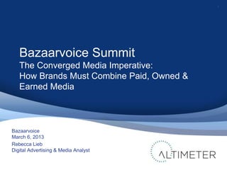 1




   Bazaarvoice Summit
   The Converged Media Imperative:
   How Brands Must Combine Paid, Owned &
   Earned Media



Bazaarvoice
March 6, 2013
Rebecca Lieb
Digital Advertising & Media Analyst
 