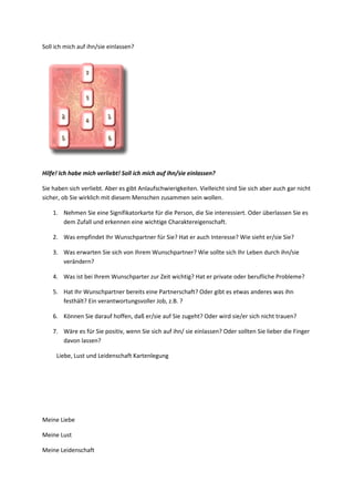 Soll ich mich auf ihn/sie einlassen?
Hilfe! Ich habe mich verliebt! Soll ich mich auf ihn/sie einlassen?
Sie haben sich verliebt. Aber es gibt Anlaufschwierigkeiten. Vielleicht sind Sie sich aber auch gar nicht
sicher, ob Sie wirklich mit diesem Menschen zusammen sein wollen.
1. Nehmen Sie eine Signifikatorkarte für die Person, die Sie interessiert. Oder überlassen Sie es
dem Zufall und erkennen eine wichtige Charaktereigenschaft.
2. Was empfindet Ihr Wunschpartner für Sie? Hat er auch Interesse? Wie sieht er/sie Sie?
3. Was erwarten Sie sich von Ihrem Wunschpartner? Wie sollte sich Ihr Leben durch ihn/sie
verändern?
4. Was ist bei Ihrem Wunschparter zur Zeit wichtig? Hat er private oder berufliche Probleme?
5. Hat Ihr Wunschpartner bereits eine Partnerschaft? Oder gibt es etwas anderes was ihn
festhält? Ein verantwortungsvoller Job, z.B. ?
6. Können Sie darauf hoffen, daß er/sie auf Sie zugeht? Oder wird sie/er sich nicht trauen?
7. Wäre es für Sie positiv, wenn Sie sich auf ihn/ sie einlassen? Oder sollten Sie lieber die Finger
davon lassen?
Liebe, Lust und Leidenschaft Kartenlegung
Meine Liebe
Meine Lust
Meine Leidenschaft
 