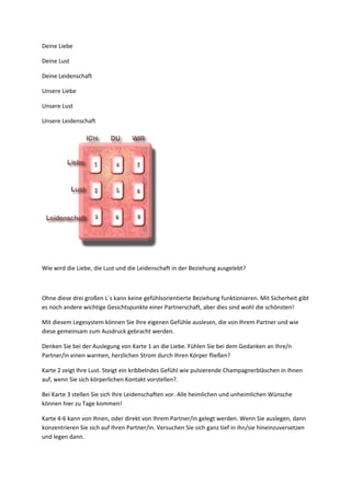 Deine Liebe
Deine Lust
Deine Leidenschaft
Unsere Liebe
Unsere Lust
Unsere Leidenschaft
Wie wird die Liebe, die Lust und die Leidenschaft in der Beziehung ausgelebt?
Ohne diese drei großen L´s kann keine gefühlsorientierte Beziehung funktionieren. Mit Sicherheit gibt
es noch andere wichtige Gesichtspunkte einer Partnerschaft, aber dies sind wohl die schönsten!
Mit diesem Legesystem können Sie Ihre eigenen Gefühle auslesen, die von Ihrem Partner und wie
diese gemeinsam zum Ausdruck gebracht werden.
Denken Sie bei der Auslegung von Karte 1 an die Liebe. Fühlen Sie bei dem Gedanken an Ihre/n
Partner/in einen warmen, herzlichen Strom durch Ihren Körper fließen?
Karte 2 zeigt Ihre Lust. Steigt ein kribbelndes Gefühl wie pulsierende Champagnerbläschen in Ihnen
auf, wenn Sie sich körperlichen Kontakt vorstellen?.
Bei Karte 3 stellen Sie sich Ihre Leidenschaften vor. Alle heimlichen und unheimlichen Wünsche
können hier zu Tage kommen!
Karte 4-6 kann von Ihnen, oder direkt von Ihrem Partner/in gelegt werden. Wenn Sie auslegen, dann
konzentrieren Sie sich auf Ihren Partner/in. Versuchen Sie sich ganz tief in ihn/sie hineinzuversetzen
und legen dann.
 