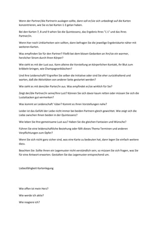 Wenn der Partner/die Partnerin auslegen sollte, dann soll er/sie sich unbedingt auf die Karten
konzentrieren, wie Sie es bei Karten 1-3 getan haben.
Bei den Karten 7, 8 und 9 sehen Sie die Quintessenz, das Ergebnis Ihres "L´s" und das Ihres
Partner/in.
Wenn hier noch Unklarheiten sein sollten, dann befragen Sie die jeweilige Ergebniskarte näher mit
weiteren Karten.
Was empfinden Sie für den Partner? Fließt bei dem blosen Gedanken an ihn/sie ein warmer,
herzlicher Strom durch Ihren Körper?
Wie sieht es mit der Lust aus. Kann alleine die Vorstellung an körperlichen Kontakt, Ihr Blut zum
kribbeln bringen, wie Champagnerbläschen?
Und Ihre Leidenschaft? Ergreifen Sie selber die Initiative oder sind Sie eher zurückhaltend und
warten, daß die Aktivitäten von anderer Seite gestartet werden?
Wie sieht es mit dem/der Parter/in aus. Was empfindet er/sie wirklich für Sie?
Zeigt der/die Partner/in seine/ihre Lust? Können Sie sich davor kaum retten oder müssen Sie sich die
Lustattacken gut vermerken?
Was kommt an Leidenschaft 'rüber? Kommt es Ihren Vorstellungen nahe?
Leider ist das Gefühl der Liebe nicht immer bei beiden Partnern gleich gewichtet. Wie zeigt sich die
Liebe zwischen Ihnen beiden in der Quintessenz?
Wie leben Sie Ihre gemeinsame Lust aus? Haben Sie die gleichen Fantasien und Wünsche?
Führen Sie eine leidenschaftliche Beziehung oder fällt dieses Thema Terminen und anderen
Verpflichtungen zum Opfer?
Wenn Sie sich nicht ganz sicher sind, was eine Karte zu bedeuten hat, dann legen Sie einfach weitere
dazu.
Beachten Sie: Sollte Ihnen ein Legemuster nicht verständlich sein, so müssen Sie sich fragen, was Sie
für eine Antwort erwarten. Gestalten Sie das Legemuster entsprechend um.
Liebesfähigkeit Kartenlegung
Wie offen ist mein Herz?
Wie werde ich aktiv?
Wie reagiere ich?
 
