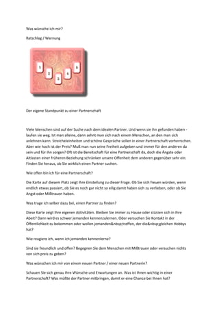 Was wünsche ich mir?
Ratschlag / Warnung
Der eigene Standpunkt zu einer Partnerschaft
Viele Menschen sind auf der Suche nach dem idealen Partner. Und wenn sie ihn gefunden haben -
laufen sie weg. Ist man alleine, dann sehnt man sich nach einem Menschen, an den man sich
anlehnen kann. Streicheleinheiten und schöne Gespräche sollen in einer Partnerschaft vorherrschen.
Aber wie hoch ist der Preis? Muß man nun seine Freiheit aufgeben und immer für den anderen da
sein und für ihn sorgen? Oft ist die Bereitschaft für eine Partnerschaft da, doch die Ängste oder
Altlasten einer früheren Beziehung schränken unsere Offenheit dem anderen gegenüber sehr ein.
Finden Sie heraus, ob Sie wirklich einen Partner suchen.
Wie offen bin ich für eine Partnerschaft?
Die Karte auf diesem Platz zeigt Ihre Einstellung zu dieser Frage. Ob Sie sich freuen würden, wenn
endlich etwas passiert, ob Sie es noch gar nicht so eilig damit haben sich zu verlieben, oder ob Sie
Angst oder Mißtrauen haben.
Was trage ich selber dazu bei, einen Partner zu finden?
Diese Karte zeigt Ihre eigenen Aktivitäten. Bleiben Sie immer zu Hause oder stürzen sich in Ihre
Abeit? Dann wird es schwer jemanden kennenzulernen. Oder versuchen Sie Kontakt in der
Öffentlichkeit zu bekommen oder wollen jemanden&nbsp;treffen, der die&nbsp;gleichen Hobbys
hat?
Wie reagiere ich, wenn ich jemanden kennenlerne?
Sind sie freundlich und offen? Begegnen Sie dem Menschen mit Mißtrauen oder versuchen nichts
von sich preis zu geben?
Was wünschen ich mir von einem neuen Partner / einer neuen Partnerin?
Schauen Sie sich genau Ihre Wünsche und Erwartungen an. Was ist Ihnen wichtig in einer
Partnerschaft? Was müßte der Partner mitbringen, damit er eine Chance bei Ihnen hat?
 