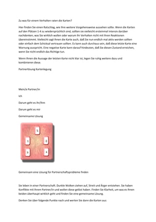 Zu was für einem Verhalten raten die Karten?
Hier finden Sie einen Ratschlag, wie Ihre weitere Vorgehensweise aussehen sollte. Wenn die Karten
auf den Plätzen 1-4 zu wiedersprüchlich sind, sollten sie vielleicht ersteinmal intensiv darüber
nachdenken, was Sie wirklich wollen oder warum Ihr Verhalten nicht mit Ihren Reaktionen
übereinstimmt. Vielleicht sagt Ihnen die Karte auch, daß Sie nun endlich mal aktiv werden sollten
oder einfach dem Schicksal vertrauen sollten. Es kann auch durchaus sein, daß diese letzte Karte eine
Warnung ausspricht. Eine negative Karte kann darauf hindeuten, daß Sie diesen Zustand erreichen,
wenn Sie nicht endlich das Richtige tun.
Wenn Ihnen die Aussage der letzten Karte nicht klar ist, legen Sie ruhig weitere dazu und
kombinieren diese.
Partnerlösung Kartenlegung
Mein/e Partner/in
Ich
Darum geht es ihr/ihm
Darum geht es mir
Gemeinsame Lösung
Gemeinsam eine Lösung für Partnerschaftsprobleme finden
Sie leben in einer Partnerschaft. Dunkle Wolken ziehen auf, Streit und Ärger entstehen. Sie haben
Konflikte mit Ihrem Partner/in und wollen diese gelöst haben. Finden Sie Klarheit, um was es Ihnen
beiden überhaupt wirklich geht und finden Sie eine gemeinsame Lösung.
Denken Sie über folgende Punkte nach und werten Sie dann die Karten aus:
 