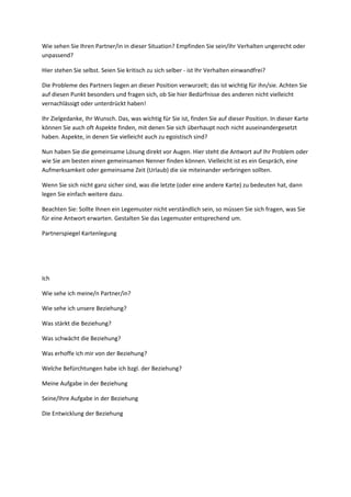 Wie sehen Sie Ihren Partner/in in dieser Situation? Empfinden Sie sein/ihr Verhalten ungerecht oder
unpassend?
Hier stehen Sie selbst. Seien Sie kritisch zu sich selber - ist Ihr Verhalten einwandfrei?
Die Probleme des Partners liegen an dieser Position verwurzelt; das ist wichtig für ihn/sie. Achten Sie
auf diesen Punkt besonders und fragen sich, ob Sie hier Bedürfnisse des anderen nicht vielleicht
vernachlässigt oder unterdrückt haben!
Ihr Zielgedanke, Ihr Wunsch. Das, was wichtig für Sie ist, finden Sie auf dieser Position. In dieser Karte
können Sie auch oft Aspekte finden, mit denen Sie sich überhaupt noch nicht auseinandergesetzt
haben. Aspekte, in denen Sie vielleicht auch zu egoistisch sind?
Nun haben Sie die gemeinsame Lösung direkt vor Augen. Hier steht die Antwort auf Ihr Problem oder
wie Sie am besten einen gemeinsamen Nenner finden können. Vielleicht ist es ein Gespräch, eine
Aufmerksamkeit oder gemeinsame Zeit (Urlaub) die sie miteinander verbringen sollten.
Wenn Sie sich nicht ganz sicher sind, was die letzte (oder eine andere Karte) zu bedeuten hat, dann
legen Sie einfach weitere dazu.
Beachten Sie: Sollte Ihnen ein Legemuster nicht verständlich sein, so müssen Sie sich fragen, was Sie
für eine Antwort erwarten. Gestalten Sie das Legemuster entsprechend um.
Partnerspiegel Kartenlegung
Ich
Wie sehe ich meine/n Partner/in?
Wie sehe ich unsere Beziehung?
Was stärkt die Beziehung?
Was schwächt die Beziehung?
Was erhoffe ich mir von der Beziehung?
Welche Befürchtungen habe ich bzgl. der Beziehung?
Meine Aufgabe in der Beziehung
Seine/Ihre Aufgabe in der Beziehung
Die Entwicklung der Beziehung
 