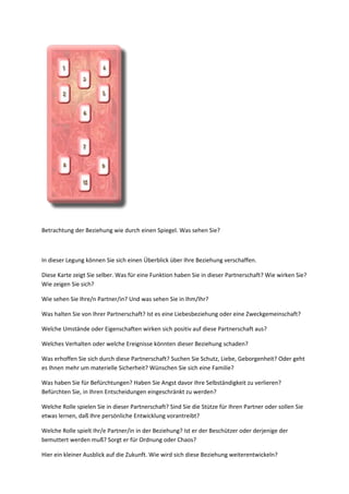 Betrachtung der Beziehung wie durch einen Spiegel. Was sehen Sie?
In dieser Legung können Sie sich einen Überblick über Ihre Beziehung verschaffen.
Diese Karte zeigt Sie selber. Was für eine Funktion haben Sie in dieser Partnerschaft? Wie wirken Sie?
Wie zeigen Sie sich?
Wie sehen Sie Ihre/n Partner/in? Und was sehen Sie in Ihm/Ihr?
Was halten Sie von Ihrer Partnerschaft? Ist es eine Liebesbeziehung oder eine Zweckgemeinschaft?
Welche Umstände oder Eigenschaften wirken sich positiv auf diese Partnerschaft aus?
Welches Verhalten oder welche Ereignisse könnten dieser Beziehung schaden?
Was erhoffen Sie sich durch diese Partnerschaft? Suchen Sie Schutz, Liebe, Geborgenheit? Oder geht
es Ihnen mehr um materielle Sicherheit? Wünschen Sie sich eine Familie?
Was haben Sie für Befürchtungen? Haben Sie Angst davor Ihre Selbständigkeit zu verlieren?
Befürchten Sie, in Ihren Entscheidungen eingeschränkt zu werden?
Welche Rolle spielen Sie in dieser Partnerschaft? Sind Sie die Stütze für Ihren Partner oder sollen Sie
etwas lernen, daß Ihre persönliche Entwicklung vorantreibt?
Welche Rolle spielt Ihr/e Partner/in in der Beziehung? Ist er der Beschützer oder derjenige der
bemuttert werden muß? Sorgt er für Ordnung oder Chaos?
Hier ein kleiner Ausblick auf die Zukunft. Wie wird sich diese Beziehung weiterentwickeln?
 