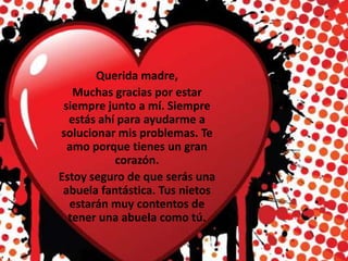 Querida madre,
Muchas gracias por estar
siempre junto a mí. Siempre
estás ahí para ayudarme a
solucionar mis problemas. Te
amo porque tienes un gran
corazón.
Estoy seguro de que serás una
abuela fantástica. Tus nietos
estarán muy contentos de
tener una abuela como tú.