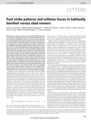LETTERS
Foot strike patterns and collision forces in habitually
barefoot versus shod runners
Daniel E. Lieberman1
, Madhusudhan Venkadesan1,2
*, William A. Werbel3
*, Adam I. Daoud1
*, Susan D’Andrea4
,
Irene S. Davis5
, Robert Ojiambo Mang’Eni6,7
& Yannis Pitsiladis6,7
Humans have engaged in endurance running for millions of years1
,
but the modern running shoe was not invented until the 1970s. For
most of human evolutionary history, runners were either barefoot
or wore minimal footwear such as sandals or moccasins with smal-
ler heels and little cushioning relative to modern running shoes.
We wondered how runners coped with the impact caused by the
foot colliding with the ground before the invention of the modern
shoe. Here we show that habitually barefoot endurance runners
often land on the fore-foot (fore-foot strike) before bringing down
the heel, but they sometimes land with a flat foot (mid-foot strike)
or, less often, on the heel (rear-foot strike). In contrast, habitually
shod runners mostly rear-foot strike, facilitated by the elevated
and cushioned heel of the modern running shoe. Kinematic and
kinetic analyses show that even on hard surfaces, barefoot runners
who fore-foot strike generate smaller collision forces than shod
rear-foot strikers. This difference results primarily from a more
plantarflexed foot at landing and more ankle compliance during
impact, decreasing the effective mass of the body that collides with
the ground. Fore-foot- and mid-foot-strike gaits were probably
more common when humans ran barefoot or in minimal shoes,
and may protect the feet and lower limbs from some of the impact-
related injuries now experienced by a high percentage of runners.
Running can be most injurious at the moment the foot collides
with the ground. This collision can occur in three ways: a rear-foot
strike (RFS), in which the heel lands first; a mid-foot strike (MFS), in
which the heel and ball of the foot land simultaneously; and a fore-
foot strike (FFS), in which the ball of the foot lands before the heel
comes down. Sprinters often FFS, but 75–80% of contemporary shod
endurance runners RFS2,3
. RFS runners must repeatedly cope with
the impact transient of the vertical ground reaction force, an abrupt
collision force of approximately 1.5–3 times body weight, within the
first 50 ms of stance (Fig. 1a). The time integral of this force, the
impulse, is equal to the change in the body’s momentum during this
period as parts of the body’s mass decelerate suddenly while others
decelerate gradually4
. This pattern of deceleration is equivalent to
some proportion of the body’s mass (Meff, the effective mass) stop-
ping abruptly along with the point of impact on the foot5
. The rela-
tion between the impulse, the body’s momentum and Meff is
expressed as
ðT
0{
Fz(t)~Mbody(DvcomzgT)~Meff ({vfootzgT) ð1Þ
where Fz(t) is the time-varying vertical ground reaction force, 02
is
the instant of time before impact, T is the duration of the impact
transient, Mbody is the body mass, vcom is the vertical speed of the
centre of mass, vfoot is the vertical speed of the foot just before impact
and g is the acceleration due to gravity at the Earth’s surface.
Impact transients associated with RFS running are sudden forces
with high rates and magnitudes of loading that travel rapidly up the
body and thus may contribute to the high incidence of running-
related injuries, especially tibial stress fractures and plantar
fasciitis6–8
. Modern running shoes are designed to make RFS running
comfortable and less injurious by using elastic materials in a large
heel to absorb some of the transient force and spread the impulse over
more time9
(Fig. 1b). The human heel pad also cushions impact
transients, but to a lesser extent5,10,11
, raising the question of how
runners struck the ground before the invention of modern running
shoes. Previous studies have found that habitually shod runners tend
to adopt a flatter foot placement when barefoot than when shod, thus
reducing stresses on the foot12–15
, but there have been no detailed
studies of foot kinematics and impact transients in long-term habitu-
ally barefoot runners.
We compared foot strike kinematics on tracks at preferred endurance
running speeds (4–6m s21
) among five groups controlled for age and
habitual footwear usage (Methods and Supplementary Data2). Adults
were sampled from three groups of individuals who run a minimum of
20km per week: (1) habitually shod athletes from the USA; (2) athletes
fromtheRiftValleyProvinceofKenya(famedforendurancerunning16
),
most of whom grew up barefoot but now wear cushioned shoes when
running; and (3) US runners who grew up shod but now habitually run
barefoot or in minimal footwear. We also compared adolescents from
two schools in the Rift Valley Province: one group (4) who have never
worn shoes; and another group (5) who have been habitually shod most
of their lives. Speed, age and distance run per week were not correlated
significantly with strike type or foot and ankle angles within or among
groups. However, because the preferred speed was approximately
1m s21
slower in indoor trials than in outdoor trials, we made statistical
comparisons of kinematic and kinetic data only between groups1 and3
(Table 1).
Strike patterns vary within subjects and groups, but these trials
(Table 1 and Supplementary Data 6) confirm reports2,3,9
that habitu-
ally shod runners who grew up wearing shoes (groups 1 and 5) mostly
RFS when shod; these runners also predominantly RFS when barefoot
on the same hard surfaces, but adopt flatter foot placements by dorsi-
flexing approximately 7–10u less (analysis of variance, P , 0.05). In
contrast, runners who grew up barefoot or switched to barefoot run-
ning (groups 2 and 4) most often used FFS landings followed by heel
contact (toe–heel–toe running) in both barefoot and shod conditions.
MFS landings were sometimes used in barefoot conditions (group 4)
*These authors contributed equally to this work.
1
Department of Human Evolutionary Biology, 11 Divinity Avenue, 2
School of Engineering and Applied Sciences, Harvard University, Cambridge, Massachusetts 02138, USA. 3
University
of Michigan Medical School, Ann Arbor, Michigan 48109, USA. 4
Center for Restorative and Regenerative Medicine, Providence Veterans Affairs Medical Center, Providence, Rhode
Island 02906, USA. 5
Department of Physical Therapy, University of Delaware, Newark, Delaware 19716, USA. 6
Department of Medical Physiology, Moi University Medical School, PO
Box 4606, 30100 Eldoret, Kenya. 7
Faculty of Biomedical & Life Sciences, University of Glasgow, Glasgow G12 8QQ, UK.
Vol 463|28 January 2010|doi:10.1038/nature08723
531
Macmillan Publishers Limited. All rights reserved©2010
 