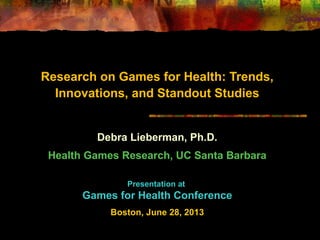 Research on Games for Health: Trends,
Innovations, and Standout Studies
Debra Lieberman, Ph.D.
Health Games Research, UC Santa Barbara
Presentation at
Games for Health Conference
Boston, June 28, 2013
 
