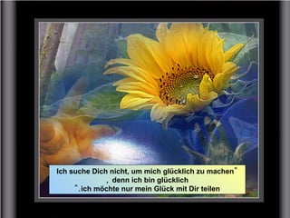 "Ich suche Dich nicht, um mich glücklich zu machen
denn ich bin glücklich,
ich möchte nur mein Glück mit Dir teilen".
 