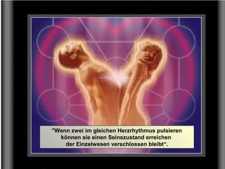"Wenn zwei im gleichen Herzrhythmus pulsieren
können sie einen Seinszustand erreichen
der Einzelwesen verschlossen bleibt“.
 