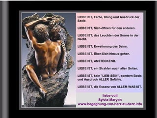 LIEBE IST, Farbe, Klang und Ausdruck der
Seele.
LIEBE IST, Sich-öffnen für den anderen.
LIEBE IST, das Leuchten der Sonne in der
Nacht.
LIEBE IST, Erweiterung des Seins.
LIEBE IST, Über-Sich-hinaus-gehen.
LIEBE IST, ANSTECKEND.
LIEBE IST, ein Strahlen nach allen Seiten.
LIEBE IST, kein "LIEB-SEIN", sondern Basis
und Ausdruck ALLER Gefühle.
LIEBE IST, die Essenz von ALLEM-WAS-IST.
liebe-voll
Sylvia-Maryon
www.begegnung-von-herz-zu-herz.info
 