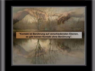 "Kontakt ist Berührung auf verschiedensten Ebenen,
es gibt keinen Kontakt ohne Berührung".
 