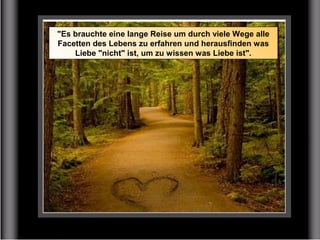 "Es brauchte eine lange Reise um durch viele Wege alle
Facetten des Lebens zu erfahren und herausfinden was
Liebe "nicht" ist, um zu wissen was Liebe ist".
 