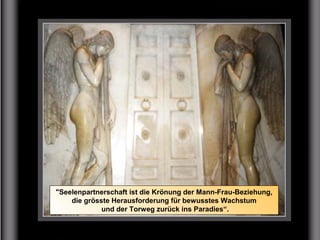 "Seelenpartnerschaft ist die Krönung der Mann-Frau-Beziehung,
die grösste Herausforderung für bewusstes Wachstum
und der Torweg zurück ins Paradies“.
 