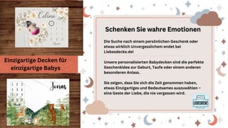 Schenken Sie wahre Emotionen
Schenken Sie wahre Emotionen
Die Suche nach einem persönlichen Geschenk oder
etwas wirklich Unvergesslichem endet bei
Liebesdecke.de!
Unsere personalisierten Babydecken sind die perfekte
Geschenkidee zur Geburt, Taufe oder einem anderen
besonderen Anlass.
Sie zeigen, dass Sie sich die Zeit genommen haben,
etwas Einzigartiges und Bedeutsames auszuwählen –
eine Geste der Liebe, die nie vergessen wird.
Einzigartige Decken für
einzigartige Babys
 