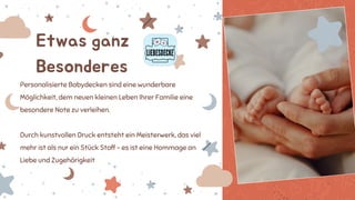 Etwas ganz
Besonderes
Personalisierte Babydecken sind eine wunderbare
Möglichkeit, dem neuen kleinen Leben Ihrer Familie eine
besondere Note zu verleihen.
Durch kunstvollen Druck entsteht ein Meisterwerk, das viel
mehr ist als nur ein Stück Stoff – es ist eine Hommage an
Liebe und Zugehörigkeit
 