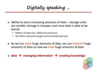 Digitally speaking …


Ability to store increasing amounts of data – storage units
are smaller, storage is cheaper, and more data is able to be
stored
 Millions of web sites (difficult to measure)
 30 million+ document pages communicated each day

So we can store huge amounts of data, we can transmit huge
amounts of data so now we have huge amounts of data

data  managing information  creating knowledge
 