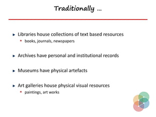 Traditionally …



Libraries house collections of text based resources
 books, journals, newspapers


Archives have personal and institutional records

Museums have physical artefacts

Art galleries house physical visual resources
 paintings, art works
 