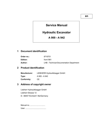 Service Manual
Hydraulic Excavator
A 900 - A 942
1 Document identification
Order no.: 8716751
Edition: from1981
Author: LHB - Technical Documentation Department
2 Product identification
Manufacturer: LIEBHERR Hydraulikbagger GmbH
Type: A 900 - A 942
Conformity: CE
3 Address of copyright owner
Liebherr Hydraulikbagger GmbH
Liebherr-Strasse 12
D - 88457 Kirchdorf / IllerGermany
Manual no. ..............................
User: .........................................
en
 