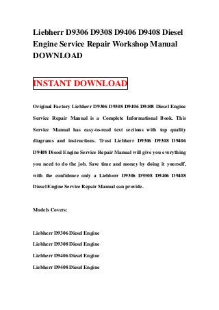 Liebherr D9306 D9308 D9406 D9408 Diesel
Engine Service Repair Workshop Manual
DOWNLOAD


INSTANT DOWNLOAD

Original Factory Liebherr D9306 D9308 D9406 D9408 Diesel Engine

Service Repair Manual is a Complete Informational Book. This

Service Manual has easy-to-read text sections with top quality

diagrams and instructions. Trust Liebherr D9306 D9308 D9406

D9408 Diesel Engine Service Repair Manual will give you everything

you need to do the job. Save time and money by doing it yourself,

with the confidence only a Liebherr D9306 D9308 D9406 D9408

Diesel Engine Service Repair Manual can provide.



Models Covers:



Liebherr D9306 Diesel Engine

Liebherr D9308 Diesel Engine

Liebherr D9406 Diesel Engine

Liebherr D9408 Diesel Engine
 