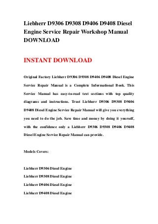 Liebherr D9306 D9308 D9406 D9408 Diesel
Engine Service Repair Workshop Manual
DOWNLOAD
INSTANT DOWNLOAD
Original Factory Liebherr D9306 D9308 D9406 D9408 Diesel Engine
Service Repair Manual is a Complete Informational Book. This
Service Manual has easy-to-read text sections with top quality
diagrams and instructions. Trust Liebherr D9306 D9308 D9406
D9408 Diesel Engine Service Repair Manual will give you everything
you need to do the job. Save time and money by doing it yourself,
with the confidence only a Liebherr D9306 D9308 D9406 D9408
Diesel Engine Service Repair Manual can provide.
Models Covers:
Liebherr D9306 Diesel Engine
Liebherr D9308 Diesel Engine
Liebherr D9406 Diesel Engine
Liebherr D9408 Diesel Engine
 