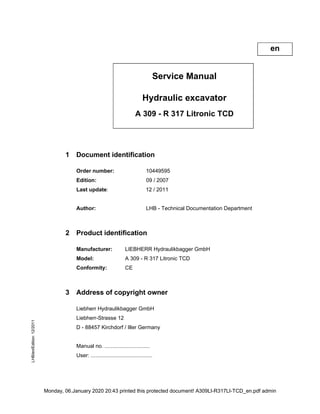 Service Manual
Hydraulic excavator
A 309 - R 317 Litronic TCD
1 Document identification
Order number: 10449595
Edition: 09 / 2007
Last update: / 201
Author: LHB - Technical Documentation Department
2 Product identification
Manufacturer: LIEBHERR Hydraulikbagger GmbH
Model: A 309 - R 317 Litronic TCD
Conformity: CE
3 Address of copyright owner
Liebherr Hydraulikbagger GmbH
Liebherr-Strasse 12
D - 88457 Kirchdorf / Iller Germany
Manual no. ..............................
User: .........................................
en
Monday, 06.January 2020 20:43 printed this protected document! A309LI-R317LI-TCD_en.pdf admin
 