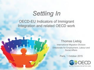 Thomas Liebig
International Migration Division
Directorate for Employment, Labour and
Social Affairs
Settling In
OECD-EU Indicators of Immigrant
Integration and related OECD work
Paris, 1 October 2015
 