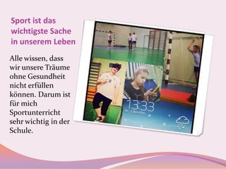 Sport ist das
wichtigste Sache
in unserem Leben
Alle wissen, dass
wir unsere Träume
ohne Gesundheit
nicht erfüllen
können. Darum ist
für mich
Sportunterricht
sehr wichtig in der
Schule.

 