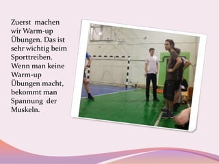 Zuerst machen
wir Warm-up
Übungen. Das ist
sehr wichtig beim
Sporttreiben.
Wenn man keine
Warm-up
Übungen macht,
bekommt man
Spannung der
Muskeln.

 