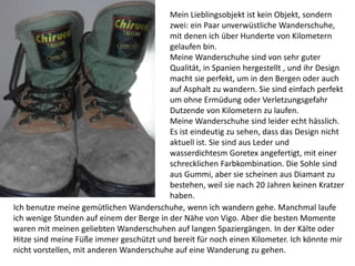Mein Lieblingsobjekt ist kein Objekt, sondern
zwei: ein Paar unverwüstliche Wanderschuhe,
mit denen ich über Hunderte von Kilometern
gelaufen bin.
Meine Wanderschuhe sind von sehr guter
Qualität, in Spanien hergestellt , und ihr Design
macht sie perfekt, um in den Bergen oder auch
auf Asphalt zu wandern. Sie sind einfach perfekt
um ohne Ermüdung oder Verletzungsgefahr
Dutzende von Kilometern zu laufen.
Meine Wanderschuhe sind leider echt hässlich.
Es ist eindeutig zu sehen, dass das Design nicht
aktuell ist. Sie sind aus Leder und
wasserdichtesm Goretex angefertigt, mit einer
schrecklichen Farbkombination. Die Sohle sind
aus Gummi, aber sie scheinen aus Diamant zu
bestehen, weil sie nach 20 Jahren keinen Kratzer
haben.
Ich benutze meine gemütlichen Wanderschuhe, wenn ich wandern gehe. Manchmal laufe
ich wenige Stunden auf einem der Berge in der Nähe von Vigo. Aber die besten Momente
waren mit meinen geliebten Wanderschuhen auf langen Spaziergängen. In der Kälte oder
Hitze sind meine Füße immer geschützt und bereit für noch einen Kilometer. Ich könnte mir
nicht vorstellen, mit anderen Wanderschuhe auf eine Wanderung zu gehen.
 