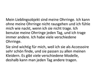 Mein Lieblingsobjekt sind meine Ohrringe. Ich kann
ohne meine Ohrringe nicht rausgehen und ich fühle
mich wie nackt, wenn ich sie nicht trage. Ich
benutze meine Ohrringe jeden Tag, und ich trage
immer andere. Ich habe viele verschiedene
Ohrringe.
Sie sind wichtig für mich, weil ich sie als Accessoire
sehr schön finde, und sie passen zu allen meinen
Kleidern. Es gibt viele verschiedene Modelle,
deshalb kann man jeden Tag andere tragen.
 