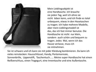 Mein Lieblingsobjekt ist
eine Handtasche. Ich brauche
sie jeden Tag, weil ich ohne sie
nicht leben kann, und ich finde es total
unbequem, etwas in den Hosetaschen
zu tragen. Ich habe mehrere Modelle,
aber mein Lieblingsmodell ist
das, das ich fast immer benutze. Die
Handtasche ist nicht nur klein,
sondern auch schön und bequem zu
tragen. Jedes Mal, wenn ich das
Hause verlasse, muss ich
sie mitnehmen.
Sie ist schwarz und ich kann sie mit jeder Kleidung kombinieren. Da kann ich
vieles reinstecken: Hausschlüssel, Handy, Portemonnaie,
Sonnenbrille, Lippenstift, Taschentuch…… Meine super Handtasche hat einen
Reißverschluss, einen Tragegurt, eine Innentasche und eine Außentasche.
 