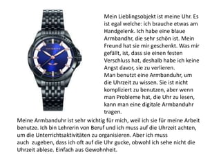 Mein Lieblingsobjekt ist meine Uhr. Es
ist egal welche: ich brauche etwas am
Handgelenk. Ich habe eine blaue
Armbandhr, die sehr schön ist. Mein
Freund hat sie mir geschenkt. Was mir
gefällt, ist, dass sie einen festen
Verschluss hat, deshalb habe ich keine
Angst davor, sie zu verlieren.
Man benutzt eine Armbanduhr, um
die Uhrzeit zu wissen. Sie ist nicht
kompliziert zu benutzen, aber wenn
man Probleme hat, die Uhr zu lesen,
kann man eine digitale Armbanduhr
tragen.
Meine Armbanduhr ist sehr wichtig für mich, weil ich sie für meine Arbeit
benutze. Ich bin Lehrerin von Beruf und ich muss auf die Uhrzeit achten,
um die Unterrichtsaktivitäten zu organisieren. Aber ich muss
auch zugeben, dass ich oft auf die Uhr gucke, obwohl ich sehe nicht die
Uhrzeit ablese. Einfach aus Gewohnheit.
 