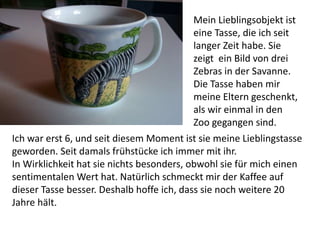Ich war erst 6, und seit diesem Moment ist sie meine Lieblingstasse
geworden. Seit damals frühstücke ich immer mit ihr.
In Wirklichkeit hat sie nichts besonders, obwohl sie für mich einen
sentimentalen Wert hat. Natürlich schmeckt mir der Kaffee auf
dieser Tasse besser. Deshalb hoffe ich, dass sie noch weitere 20
Jahre hält.
Mein Lieblingsobjekt ist
eine Tasse, die ich seit
langer Zeit habe. Sie
zeigt ein Bild von drei
Zebras in der Savanne.
Die Tasse haben mir
meine Eltern geschenkt,
als wir einmal in den
Zoo gegangen sind.
 