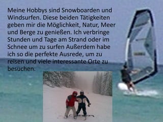 Meine Hobbys sind Snowboarden und
Windsurfen. Diese beiden Tätigkeiten
geben mir die Möglichkeit, Natur, Meer
und Berge zu genießen. Ich verbringe
Stunden und Tage am Strand oder im
Schnee um zu surfen Außerdem habe
ich so die perfekte Ausrede, um zu
reisen und viele interessante Orte zu
besuchen.
 