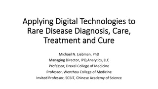 Applying Digital Technologies to
Rare Disease Diagnosis, Care,
Treatment and Cure
Michael	N.	Liebman,	PhD	
Managing	Director,	IPQ	Analytics,	LLC	
Professor,	Drexel	College	of	Medicine	
Professor,	Wenzhou	College	of	Medicine	
Invited	Professor,	SCBIT,	Chinese	Academy	of	Science	
 