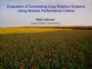 Sustainable agriculture
“Sustainable agriculture is the production of food, fiber, and
fuel using farming techniques that protect the environment,
public health, human communities, and animal welfare. This
form of agriculture enables us to produce a sufficient amount of
healthful food now without compromising the ability of future
generations to do the same.”
Evaluation of Contrasting Crop Rotation Systems
Using Multiple Performance Criteria
Matt Liebman
Iowa State University
 