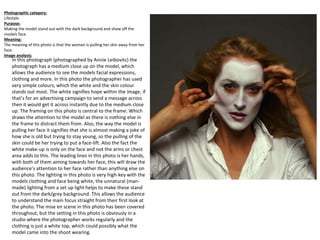 In this photograph (photographed by Annie Leibovitz) the
photograph has a medium close up on the model, which
allows the audience to see the models facial expressions,
clothing and more. In this photo the photographer has used
very simple colours, which the white and the skin colour
stands out most. The white signifies hope within the image, if
that’s for an advertising campaign to send a message across
then it would get it across instantly due to the medium close
up. The framing on this photo is central to the frame. Which
draws the attention to the model as there is nothing else in
the frame to distract them from. Also, the way the model is
pulling her face it signifies that she is almost making a joke of
how she is old but trying to stay young, so the pulling of the
skin could be her trying to put a face-lift. Also the fact the
white make-up is only on the face and not the arms or chest
area adds to this. The leading lines in this photo is her hands,
with both of them aiming towards her face, this will draw the
audience’s attention to her face rather than anything else on
this photo. The lighting in this photo is very high-key with the
models clothing and face being white, the unnatural (man-
made) lighting from a set up light helps to make these stand
out from the dark/grey background. This allows the audience
to understand the main focus straight from their first look at
the photo. The mise en scene in this photo has been covered
throughout, but the setting in this photo is obviously in a
studio where the photographer works regularly and the
clothing is just a white top, which could possibly what the
model came into the shoot wearing.
Photographic category:
Lifestyle
Purpose:
Making the model stand out with the dark background and show off the
models face.
Meaning:
The meaning of this photo is that the woman is pulling her skin away from her
face.
Image analysis:
 