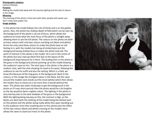 In this photo the model follows the rule of thirds and is on the golden
points. Also, this photo has shallow depth of field which can be seen by
the background of the photo is all out of focus, which allows the
audience to know what the main focus of the photo is straight away,
allowing them to see the full photo. The colours on this photo are both
primary colours with only two colours standing out (black and white).
Annie has only used these colours to make the photo have an old
feeling to it, with the models hair being all slicked back and the
background having shallow focus it makes the photo look old. The
point of interest in this photo is the model. He is not in the centre of
the photo but your eyes go there first due to the layout of the
background stops because he is there. The leading lines in this photo is
the grass in the background almost pointing up to the model drawing
the audience's eyes to him. The shot type in this photo is the photo is a
medium shot, with the shot showing his head to his waist. Allowing the
audience to see his outfit and also the setting. Which is a field, we
know this because of the long grass in the background. Back to the
colours, in this image the strongest colour is the black, but the swan
around the models neck stands out the most (white) which then allows
the models face to stand out a lot more than it would without the
swan. This photo was taken landscape to get the background in the
photo as if it was short portrait then the photo would be a lot brighter
as the sky would’ve been a lighter colour. The lighting in this photo is
very low key due to the dark shadows of the grass in the background.
With the lighting being low-key on this, the contrast is high, as the
blacks are dark (with the clothing of the model being the darkest part
on this photo) and the whites being really white (the swan standing out
to the audience more than anything else on this photo) also the effect
of the two colours (black and white) crossing on the models chest
allows the swan to stand out most on this photo.
Photographic category:
Fashion/Lifestyle
Purpose:
Making the model look weak with the low key lighting and the lack of colours
in the image.
Meaning:
The meaning of this photo is that even with other people with power you
don’t really have power too.
Image analysis:
 