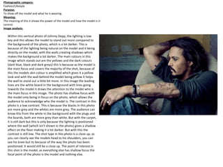 Within this vertical photo of Johnny Depp, the lighting is low
key and this allows the model to stand out more compared to
the background of the photo, which is a lot darker. This is
because of the lighting being natural on the model and it being
directly on the model, with the walls creating shadows which
makes the background a lot darker. The main colours in this
image which stands out are the yellows and the dark colours
(dark blue, black and dark greys) this is because as the model is
the main focus and covers the majority of the shot, because of
this the models skin colour is amplified which gives it a yellow
look and with the wall behind the model being yellow it helps
the wall to stand out a little bit more. In this image the leading
lines are the white board in the background with lines going
towards the model it draws the attention to the model who is
the main focus in this image. The photo has shallow focus with
the model only being in focus on the photo, which allows the
audience to acknowledge who the model is. The contrast in this
photo is a low contrast. This is because the blacks in this photo
are more grey and the whites are more grey. The audience can
know this from the white in the background with the plugs and
the boards, both are more grey than white. But with the carpet,
it is still dark but this is only because the lighting is positioned
where the wall (which isn’t shown in the photo) gives a shadow
effect on the floor making it a lot darker. But with this the
contrast is still low. The shot type in this photo is a close up, as
you can clearly see the models head to his shoulders, you can
see his knee but its because of the way the photo has been
positioned. It would still be a close up. The point of interest in
this shot is the model, as everything else has shallow focus the
focal point of the photo is the model and nothing else.
Photographic category:
Fashion/Lifestyle
Purpose:
To show off the model and what he is wearing.
Meaning:
The meaning of this it shows the power of the model and how the model is in
control.
Image analysis:
 