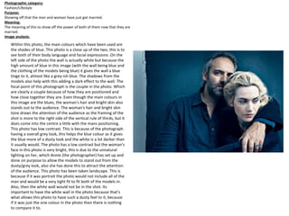 Within this photo, the main colours which have been used are
the shades of blue. This photo is a close up of the two, this is to
see both of their body language and facial expressions .On the
left side of the photo the wall is actually white but because the
high amount of blue in this image (with the wall being blue and
the clothing of the models being blue) it gives the wall a blue
tinge to it, almost like a grey-ish blue. The shadows from the
models also help with this adding a dark effect to the wall. The
focal point of this photograph is the couple in the photo. Which
are clearly a couple because of how they are positioned and
how close together they are. Even though the main colours in
this image are the blues, the woman's hair and bright skin also
stands out to the audience. The woman's hair and bright skin
tone draws the attention of the audience as the framing of the
shot is more to the right side of the vertical rule of thirds, but it
does come into the centre a little with the mans positioning.
This photo has low contrast. This is because of the photograph
having a overall grey look, this helps the blue colour as it gives
the blue more of a dusty look and the white is a lot darker than
it usually would. The photo has a low contrast but the woman's
face in this photo is very bright, this is due to the unnatural
lighting on her, which Annie (the photographer) has set up and
done on purpose to allow the models to stand out from the
dusty/grey look, also she has done this to attract the attention
of the audience. This photo has been taken landscape. This is
because if it was portrait the photo would not include all of the
man and would be a very tight fit to fit both of the models in.
Also, then the white wall would not be in the shot. Its
important to have the white wall in the photo because that’s
what allows this photo to have such a dusty feel to it, because
if it was just the one colour in the photo then there is nothing
to compare it to.
Photographic category:
Fashion/Lifestyle
Purpose:
Showing off that the man and woman have just got married.
Meaning:
The meaning of this to show off the power of both of them now that they are
married.
Image analysis:
 