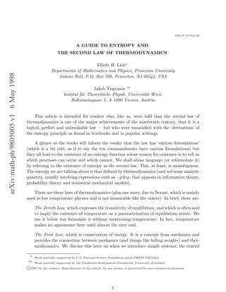 EHLJY 27/Feb/98



                                                                        A GUIDE TO ENTROPY AND
                                                           THE SECOND LAW OF THERMODYNAMICS

                                                                            Elliott H. Lieb∗
                                                       Departments of Mathematics and Physics, Princeton University
arXiv:math-ph/9805005 v1 6 May 1998




                                                          Jadwin Hall, P.O. Box 708, Princeton, NJ 08544, USA

                                                                                Jakob Yngvason ∗∗
                                                                Institut f¨r Theoretische Physik, Universit¨t Wien,
                                                                          u                                a
                                                                    Boltzmanngasse 5, A 1090 Vienna, Austria


                                           This article is intended for readers who, like us, were told that the second law of
                                      thermodynamics is one of the major achievements of the nineteenth century, that it is a
                                      logical, perfect and unbreakable law — but who were unsatisﬁed with the ‘derivations’ of
                                      the entropy principle as found in textbooks and in popular writings.

                                          A glance at the books will inform the reader that the law has ‘various formulations’
                                      (which is a bit odd, as if to say the ten commandments have various formulations) but
                                      they all lead to the existence of an entropy function whose reason for existence is to tell us
                                      which processes can occur and which cannot. We shall abuse language (or reformulate it)
                                      by referring to the existence of entropy as the second law. This, at least, is unambiguous.
                                      The entropy we are talking about is that deﬁned by thermodynamics (and not some analytic
                                      quantity, usually involving expressions such as −p ln p, that appears in information theory,
                                      probability theory and statistical mechanical models).

                                          There are three laws of thermodynamics (plus one more, due to Nernst, which is mainly
                                      used in low temperature physics and is not immutable like the others). In brief, these are:

                                            The Zeroth Law, which expresses the transitivity of equilibrium, and which is often said
                                            to imply the existence of temperature as a parametrization of equilibrium states. We
                                            use it below but formulate it without mentioning temperature. In fact, temperature
                                            makes no appearance here until almost the very end.

                                            The First Law, which is conservation of energy. It is a concept from mechanics and
                                            provides the connection between mechanics (and things like falling weights) and ther-
                                            modynamics. We discuss this later on when we introduce simple systems; the crucial

                                        ∗
                                            Work partially supported by U.S. National Science Foundation grant PHY95-13072A01.
                                       ∗∗
                                            Work partially supported by the Adalsteinn Kristjansson Foundation, University of Iceland.
                                      c 1997 by the authors. Reproduction of this article, by any means, is permitted for non-commercial purposes.




                                                                                                 1
 