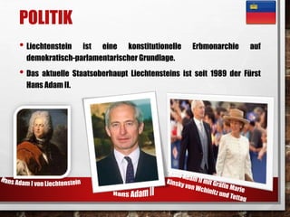 POLITIK 
• Liechtenstein ist eine konstitutionelle Erbmonarchie auf 
demokratisch-parlamentarischer Grundlage. 
• Das aktuelle Staatsoberhaupt Liechtensteins ist seit 1989 der Fürst 
Hans Adam II. 
 